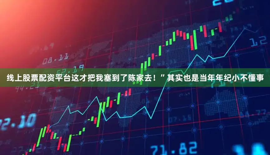 线上股票配资平台这才把我塞到了陈家去！”其实也是当年年纪小不懂事