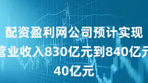 配资盈利网公司预计实现营业收入830亿元到840亿元