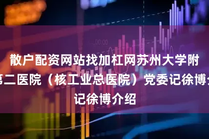 散户配资网站找加杠网苏州大学附属第二医院（核工业总医院）党委记徐博介绍