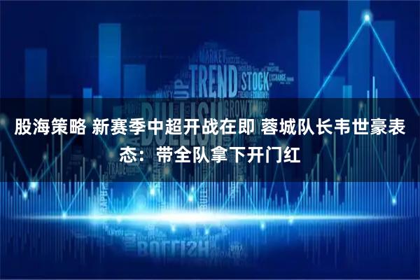 股海策略 新赛季中超开战在即 蓉城队长韦世豪表态：带全队拿下开门红