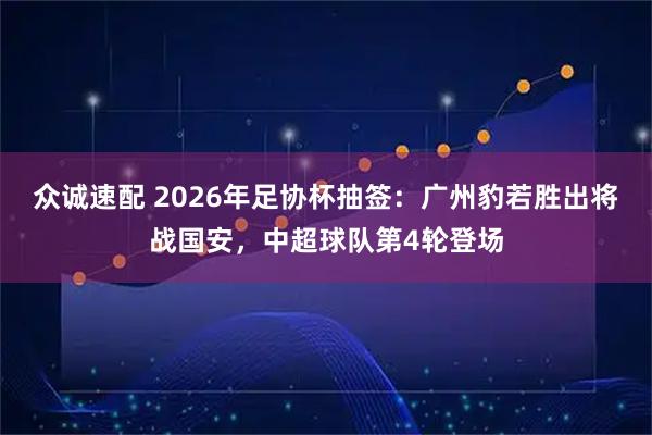 众诚速配 2026年足协杯抽签：广州豹若胜出将战国安，中超球队第4轮登场