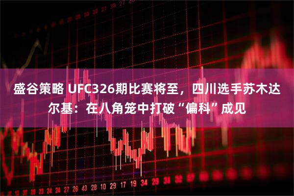 盛谷策略 UFC326期比赛将至，四川选手苏木达尔基：在八角笼中打破“偏科”成见