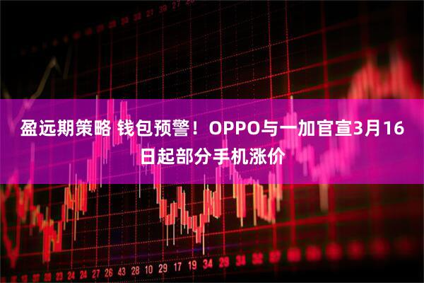 盈远期策略 钱包预警!OPPO与一加官宣3月16日起部分手机涨价