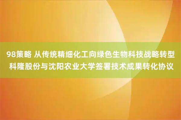 98策略 从传统精细化工向绿色生物科技战略转型 科隆股份与沈阳农业大学签署技术成果转化协议