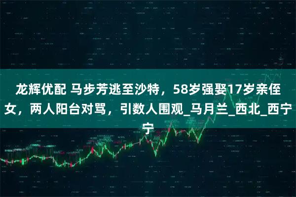 龙辉优配 马步芳逃至沙特,58岁强娶17岁亲侄女,两人阳台对骂,引数人围观_马月兰_西北_西宁