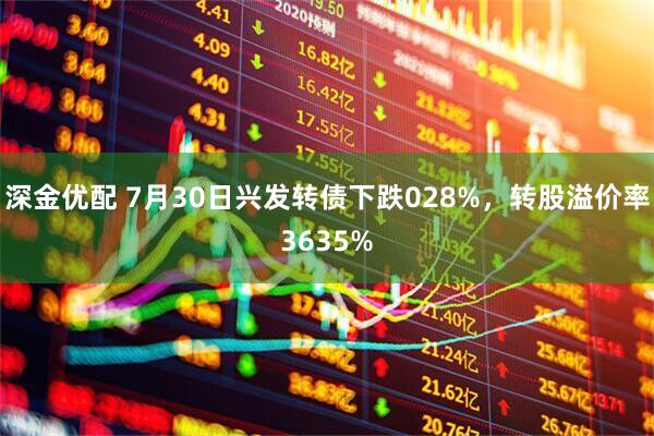 深金优配 7月30日兴发转债下跌028%，转股溢价率3635%
