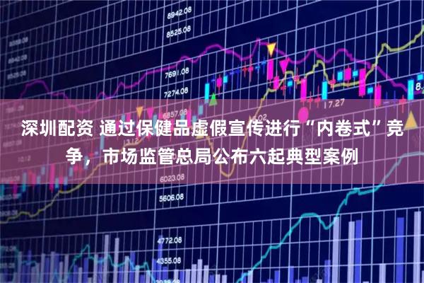深圳配资 通过保健品虚假宣传进行“内卷式”竞争,市场监管总局公布六起典型案例