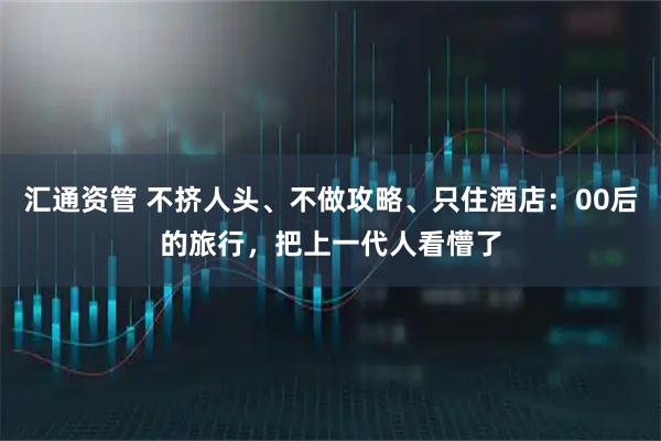 汇通资管 不挤人头、不做攻略、只住酒店：00后的旅行，把上一代人看懵了