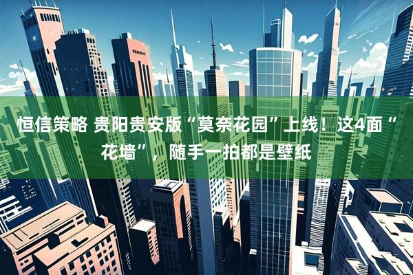 恒信策略 贵阳贵安版“莫奈花园”上线！这4面“花墙”，随手一拍都是壁纸