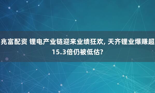 兆富配资 锂电产业链迎来业绩狂欢, 天齐锂业爆赚超15.3倍仍被低估?