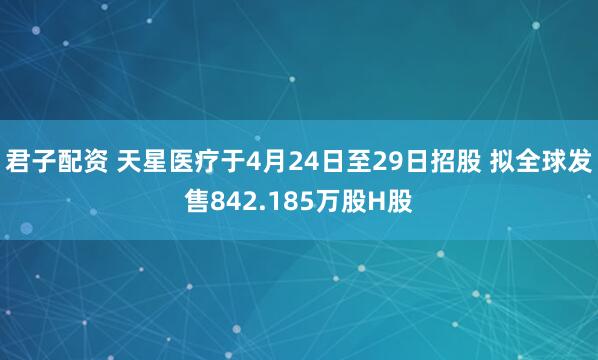君子配资 天星医疗于4月24日至29日招股 拟全球发售842.185万股H股
