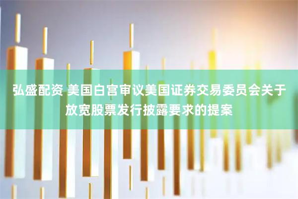 弘盛配资 美国白宫审议美国证券交易委员会关于放宽股票发行披露要求的提案