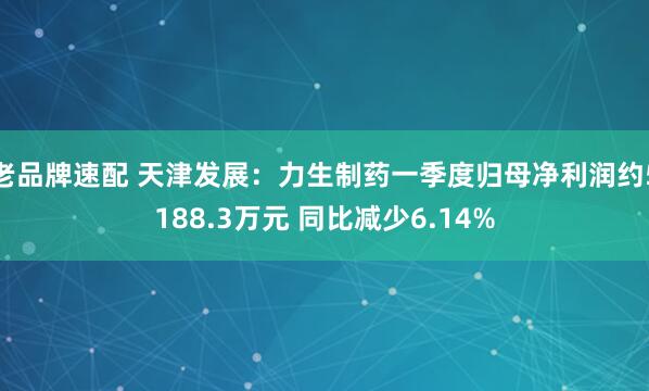 老品牌速配 天津发展：力生制药一季度归母净利润约5188.3万元 同比减少6.14%