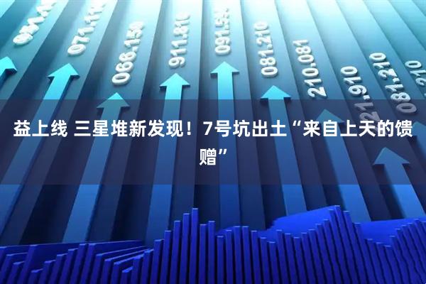 益上线 三星堆新发现！7号坑出土“来自上天的馈赠”