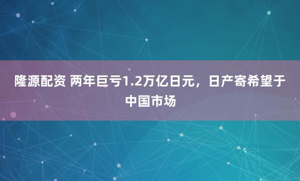 隆源配资 两年巨亏1.2万亿日元，日产寄希望于中国市场