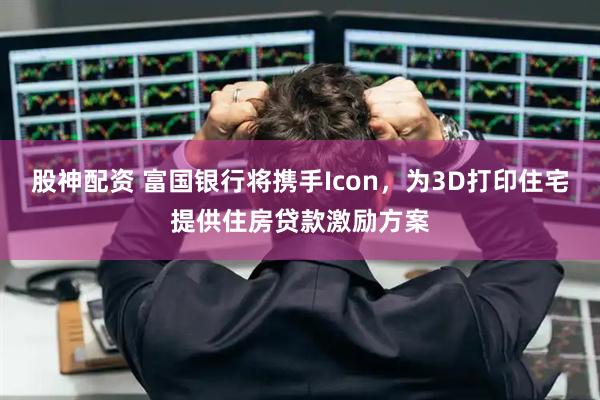 股神配资 富国银行将携手Icon，为3D打印住宅提供住房贷款激励方案