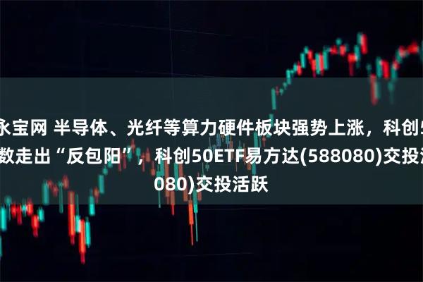 永宝网 半导体、光纤等算力硬件板块强势上涨，科创50指数走出“反包阳”，科创50ETF易方达(588080)交投活跃