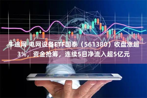 牛途网 电网设备ETF国泰（561380）收盘涨超3%，资金抢筹，连续5日净流入超5亿元