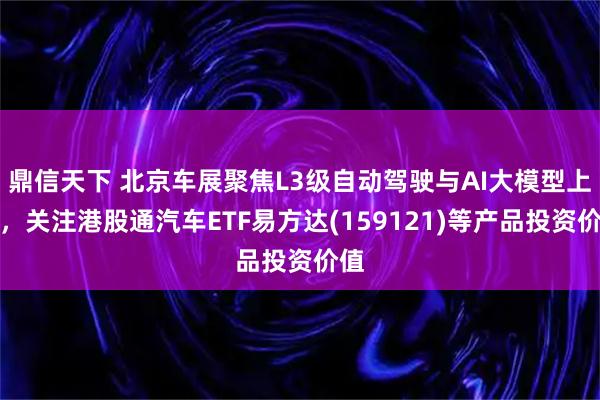 鼎信天下 北京车展聚焦L3级自动驾驶与AI大模型上车，关注港股通汽车ETF易方达(159121)等产品投资价值